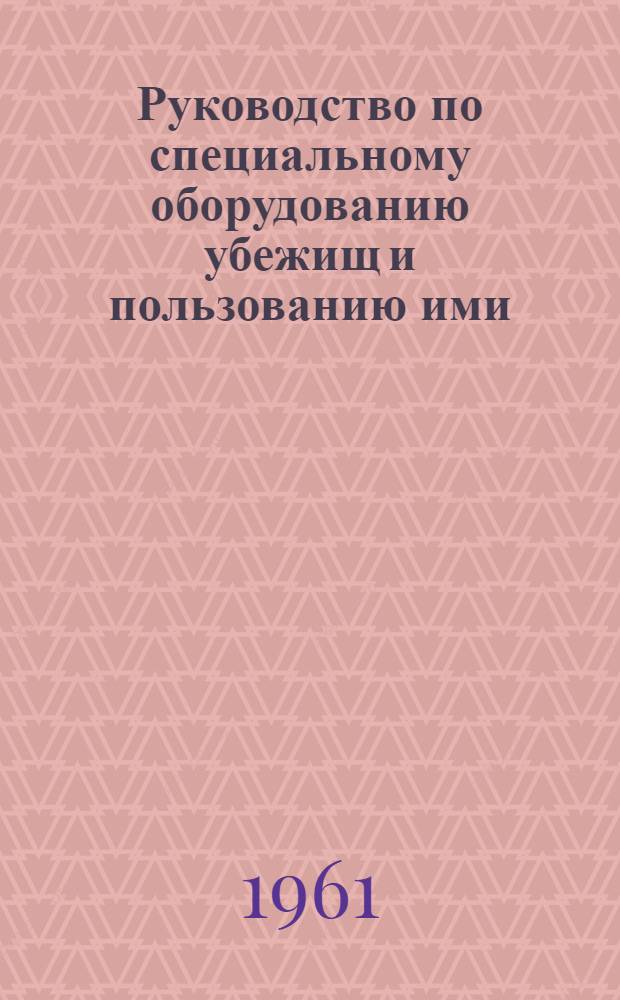 Руководство по специальному оборудованию убежищ и пользованию ими : Утв. Нач. хим. войск 5/VIII 1961 г