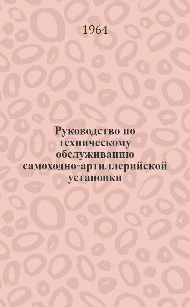 Руководство по техническому обслуживанию самоходно-артиллерийской установки : Утв. Гл. бронетанковым упр. 11/XII 1963 г.