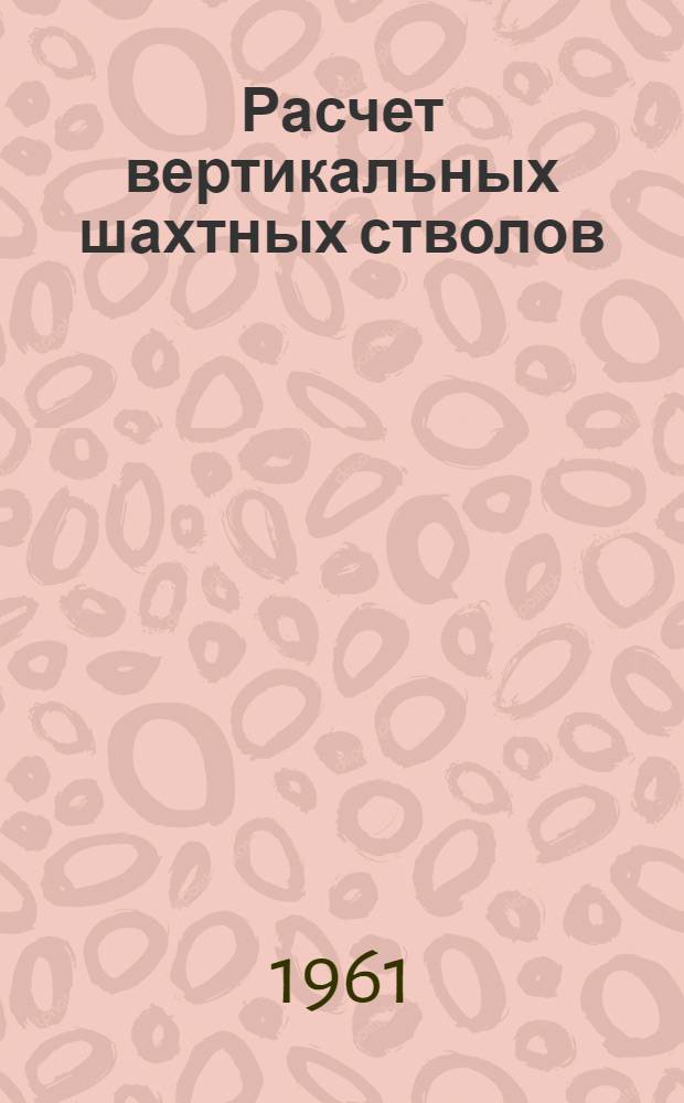 Расчет вертикальных шахтных стволов : Тезисы доклада на Совещании по вопросам горного давления и крепления вертикальных выработок 21-24 ноября 1961 г