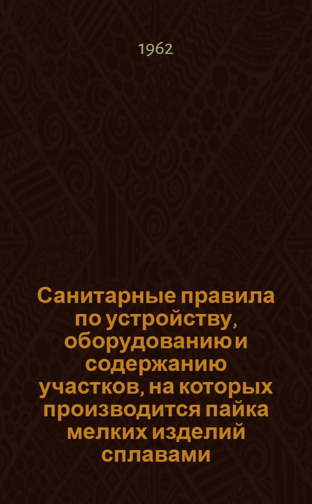 Санитарные правила по устройству, оборудованию и содержанию участков, на которых производится пайка мелких изделий сплавами, содержащими свинец : Утв. Глав. гос. сан. инспекцией СССР 30/IX 1961 г.