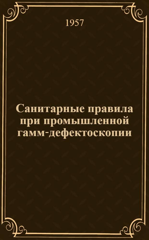 Санитарные правила при промышленной гамма- дефектоскопии : Утв. Гос. сан. инспекцией СССР 7.II.1955 г