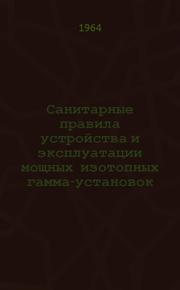 Санитарные правила устройства и эксплуатации мощных изотопных гамма-установок : Утв. 23/VII 1964 г.