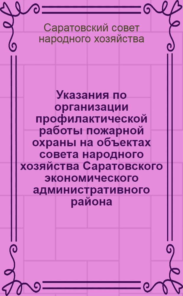 Указания по организации профилактической работы пожарной охраны на объектах совета народного хозяйства Саратовского экономического административного района : Утв. 30/XII-59 г.
