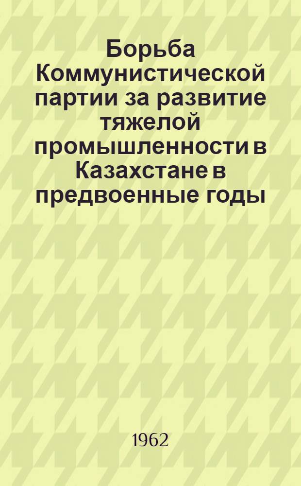 Борьба Коммунистической партии за развитие тяжелой промышленности в Казахстане в предвоенные годы. (1937 - июнь 1941 гг.) : Автореферат дис. на соискание учен. степени кандидата ист. наук