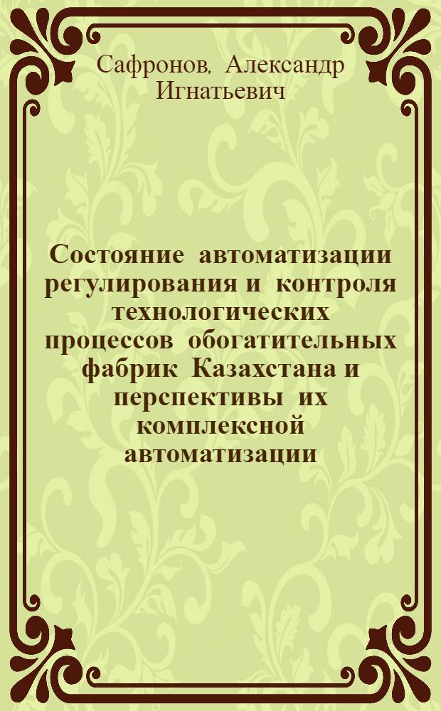 Состояние автоматизации регулирования и контроля технологических процессов обогатительных фабрик Казахстана и перспективы их комплексной автоматизации : Изложение доклада на Респ. совещании по вопросу внедрения новой техники и обмену передовым производ. опытом в области обогащения полезных ископаемых Казахстана