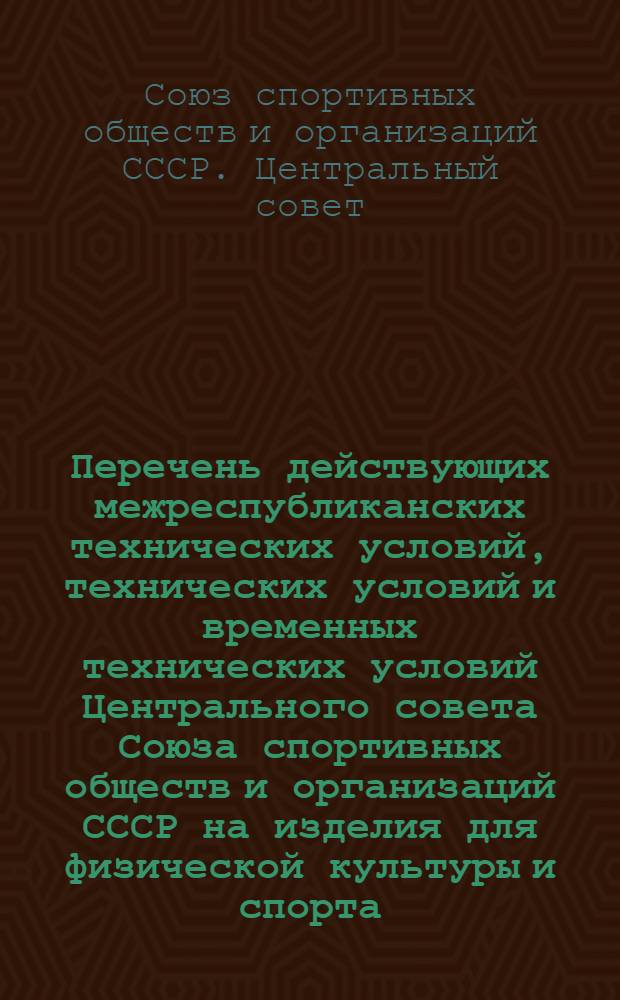 Перечень действующих межреспубликанских технических условий, технических условий и временных технических условий Центрального совета Союза спортивных обществ и организаций СССР на изделия для физической культуры и спорта : По состоянию на 1 янв. 1968 года
