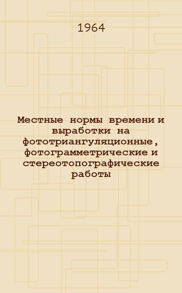 Местные нормы времени и выработки на фототриангуляционные, фотограмметрические и стереотопографические работы : Утв. 25/I 1964 г