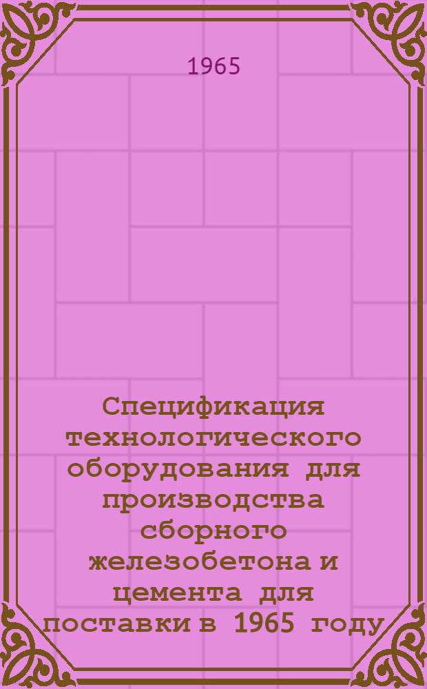 Спецификация технологического оборудования для производства сборного железобетона и цемента для поставки в 1965 году : Утв. 2/XII 1964 г