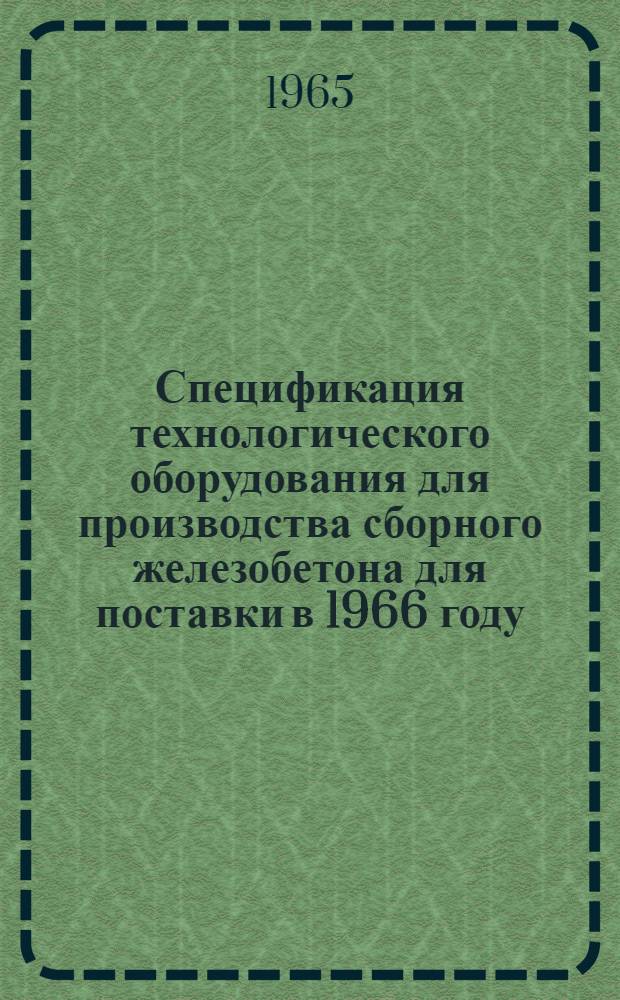 Спецификация технологического оборудования для производства сборного железобетона для поставки в 1966 году : Утв. 31/V 1965 г