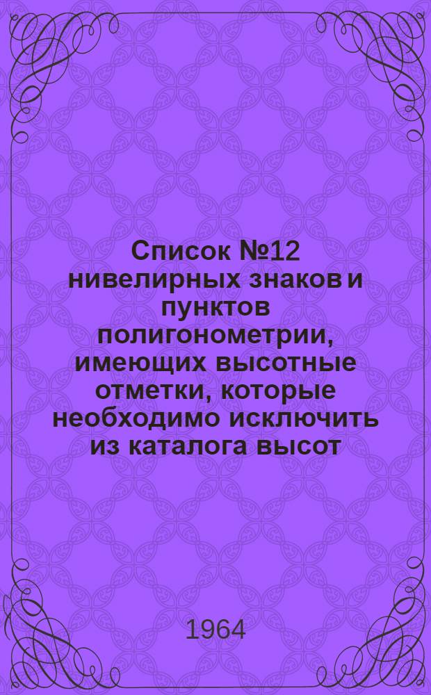 Список № 12 нивелирных знаков и пунктов полигонометрии, имеющих высотные отметки, которые необходимо исключить из каталога высот, как уничтоженные или у которых срезаны центры, по состоянию на 1 февраля 1964 года