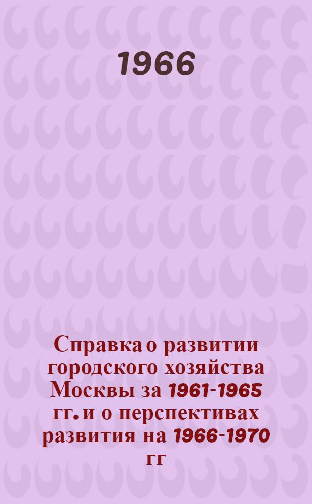 Справка о развитии городского хозяйства Москвы за 1961-1965 гг. и о перспективах развития на 1966-1970 гг. : (Материалы для докладов и бесед)