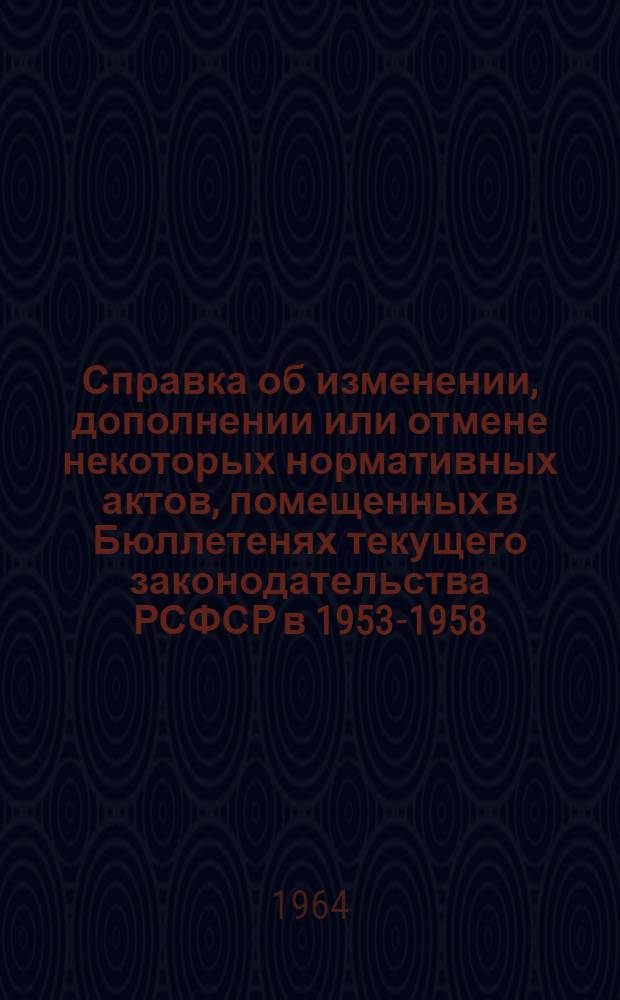 Справка об изменении, дополнении или отмене некоторых нормативных актов, помещенных в Бюллетенях текущего законодательства РСФСР в 1953-1958 (по июль месяц) и в 1961-1963 годах (по состоянию на 1 июня 1964 г.)