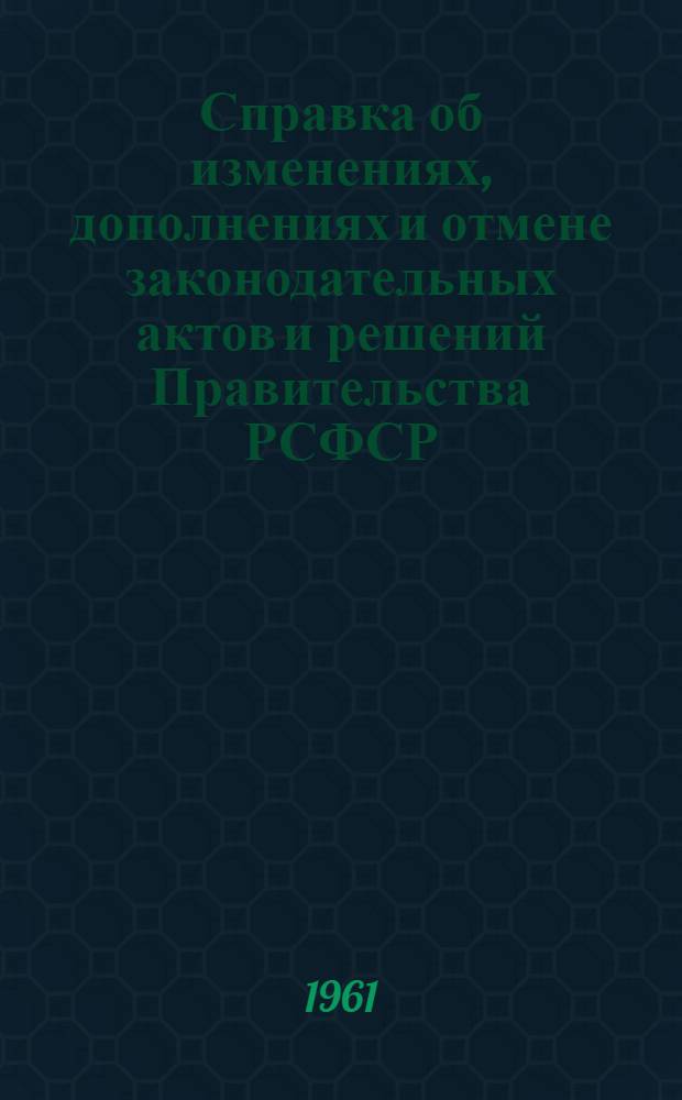 Справка об изменениях, дополнениях и отмене законодательных актов и решений Правительства РСФСР, помещенных в "Хронологическом собрании законов, указов Президиума Верховного Совета и постановлений Правительства РСФСР" : По состоянию на 1 окт. 1961