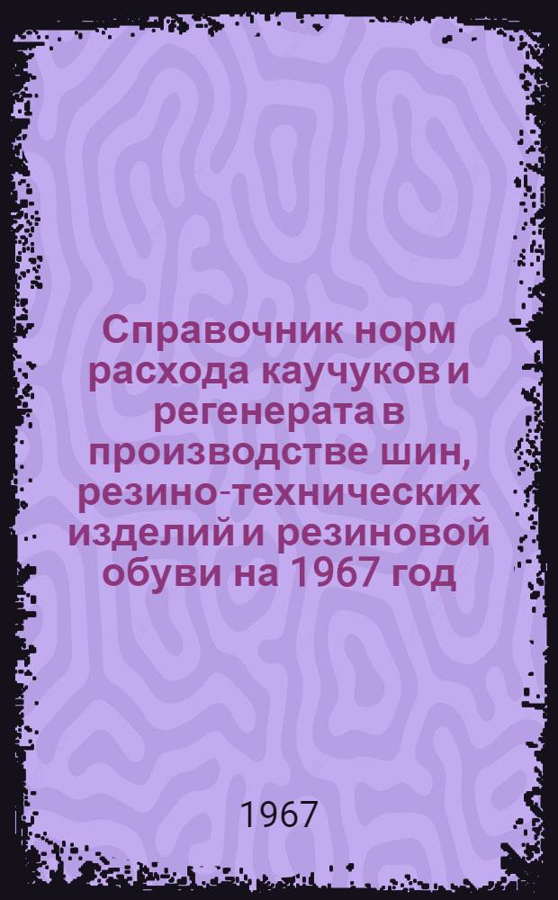 Справочник норм расхода каучуков и регенерата в производстве шин, резино-технических изделий и резиновой обуви на 1967 год