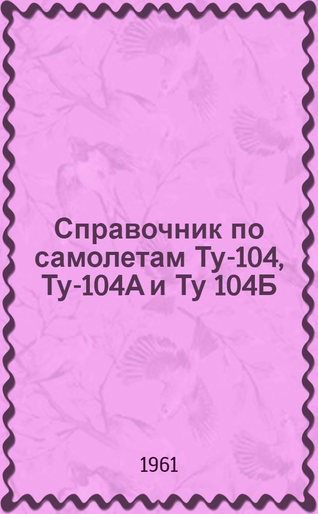 Справочник по самолетам Ту-104, Ту-104А и Ту 104Б : (Для техн. состава)