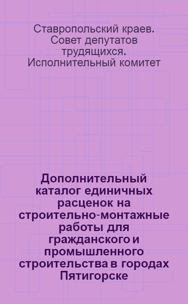 Дополнительный каталог единичных расценок на строительно-монтажные работы для гражданского и промышленного строительства в городах Пятигорске, Кисловодске, Ессентуках, Железноводске и Минеральных водах Ставропольского края, в сметных ценах, введенных с 1 июля 1955 года, пересчитанных в соответствии с новым масштабом цен на основании постановления Совета Министров СССР от 4 мая 1960 г. № 470 : Утв. исполкомом Ставроп. краев. Совета деп. труд. 7/III 1962 г.