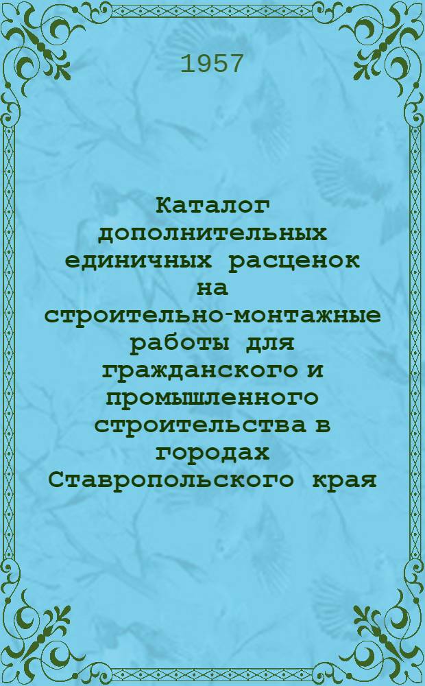 Каталог дополнительных единичных расценок на строительно-монтажные работы для гражданского и промышленного строительства в городах Ставропольского края, в сметных ценах, введенных с 1 июля 1955 года : Утв. Исполком Ставропольск. краев. Совета деп. труд. 5.IV.1957 г.