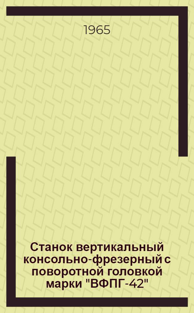 Станок вертикальный консольно-фрезерный с поворотной головкой марки "ВФПГ-42" : Руководство по обслуживанию и эксплуатации