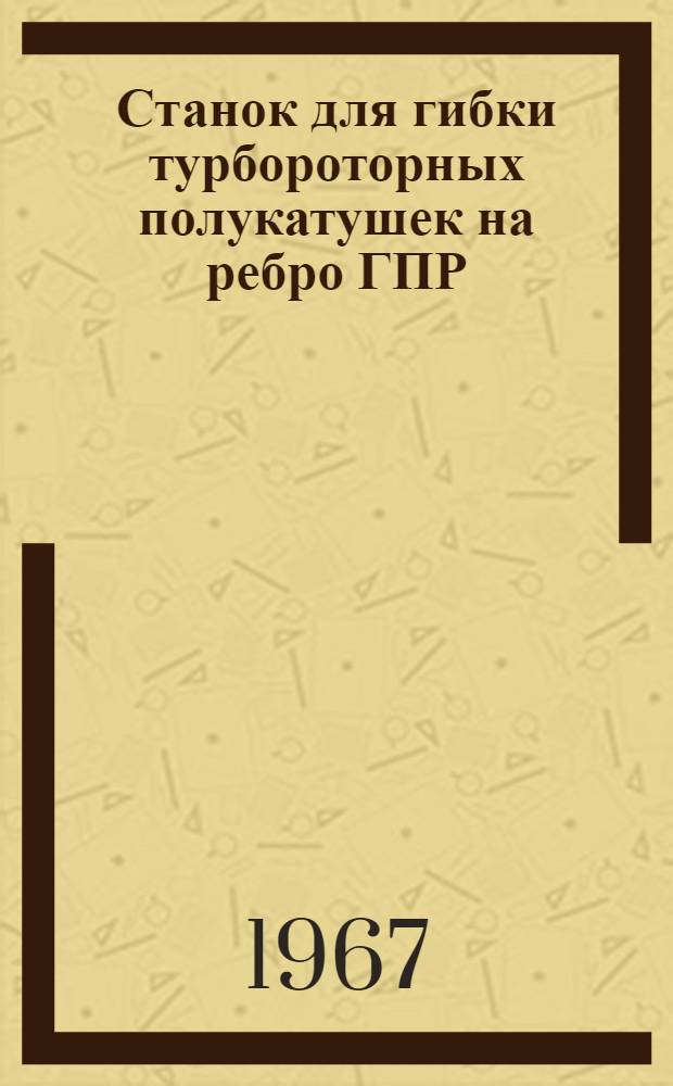 Станок для гибки турбороторных полукатушек на ребро ГПР : Описание и инструкция по эксплуатации