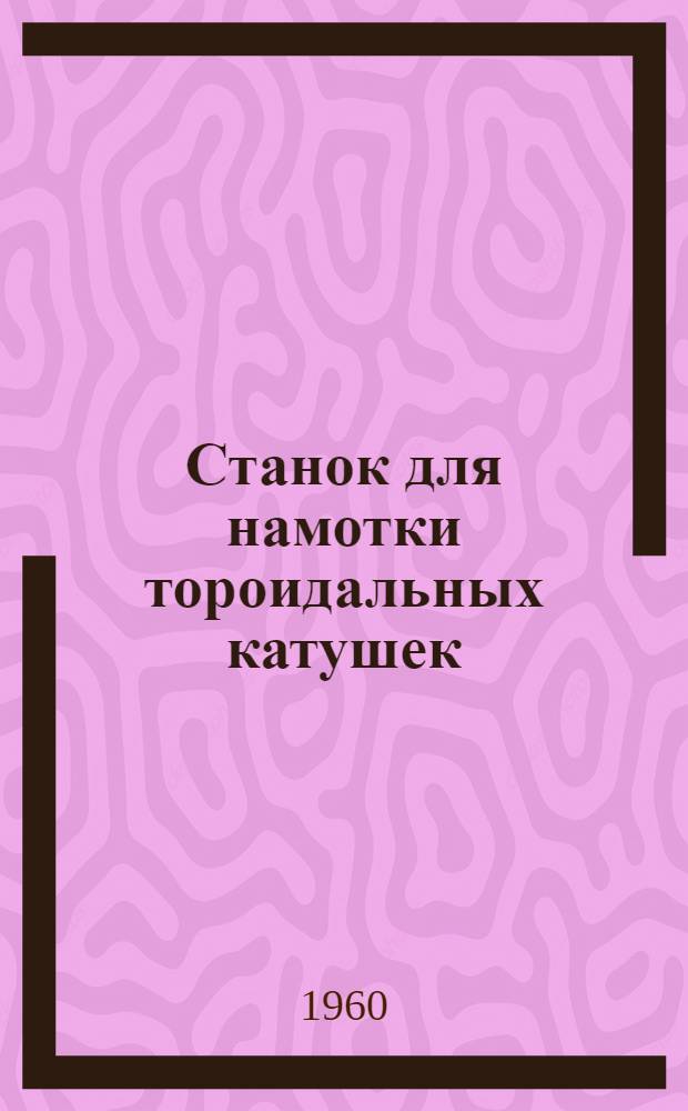 Станок для намотки тороидальных катушек : Тип СНТ-5М : Паспорт, техн. описание и руководство по эксплуатации