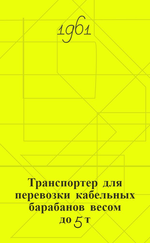 Транспортер для перевозки кабельных барабанов весом до 5 т : Инструкция по эксплуатации : Утв. 25/IV 1961 г