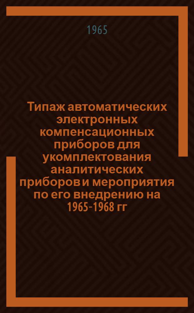 Типаж автоматических электронных компенсационных приборов для укомплектования аналитических приборов и мероприятия по его внедрению на 1965-1968 гг. : Т25-14-64 : Утв. Гос. ком. по приборостроению, средствам автоматизации и системам упр. при Госплане СССР 30/XII 1964 г.