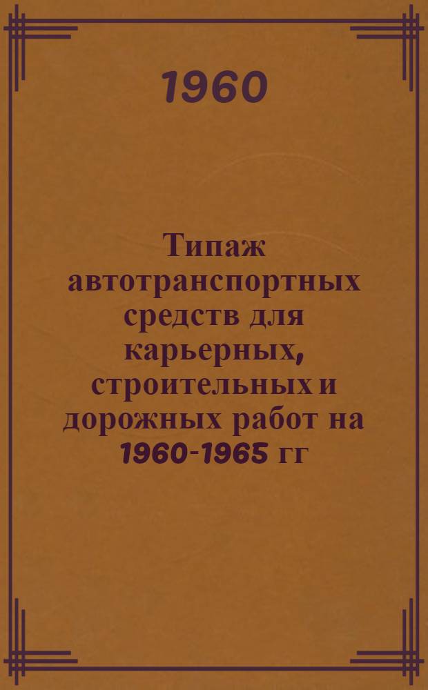 Типаж автотранспортных средств для карьерных, строительных и дорожных работ на 1960-1965 гг. : Утв. Гос. Ком. Совета Министров СССР по автоматизации и машиностроению 23/IX 1960 г.