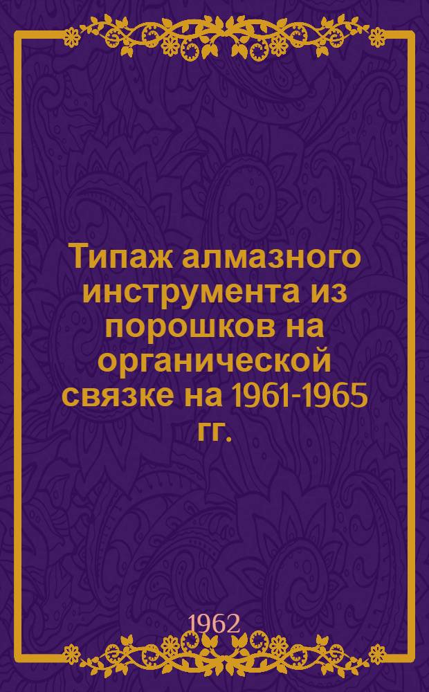 Типаж алмазного инструмента из порошков на органической связке на 1961-1965 гг. : Утв. 30.XII.1961 г