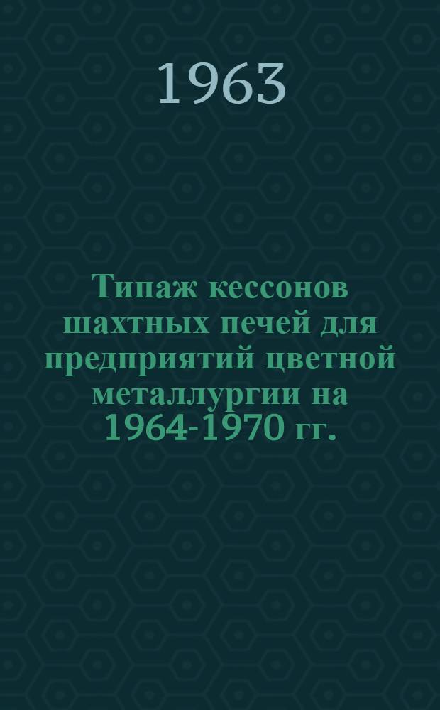 Типаж кессонов шахтных печей для предприятий цветной металлургии на 1964-1970 гг. : Утв. 29/X 1963