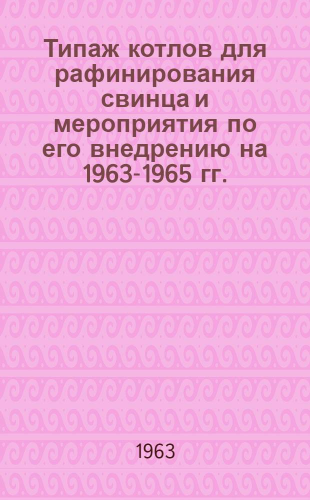 Типаж котлов для рафинирования свинца и мероприятия по его внедрению на 1963-1965 гг. : Утв. 11/III 1963 г