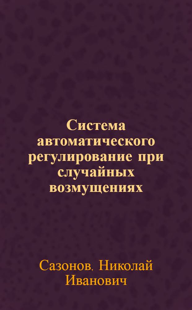 Система автоматического регулирование при случайных возмущениях : Учеб. пособие по курсу "Автомат. регулирование и управление" для студентов специальности "Автоматика и телемеханика"