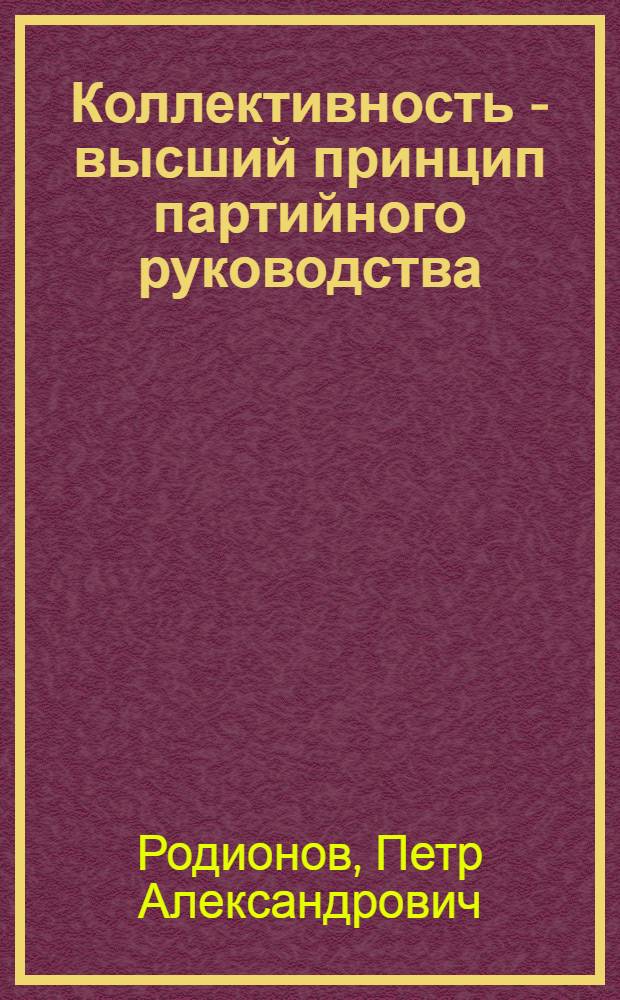 Коллективность - высший принцип партийного руководства : Разработка, развитие и воплощение ленинского принципа коллективности в деятельности КПСС