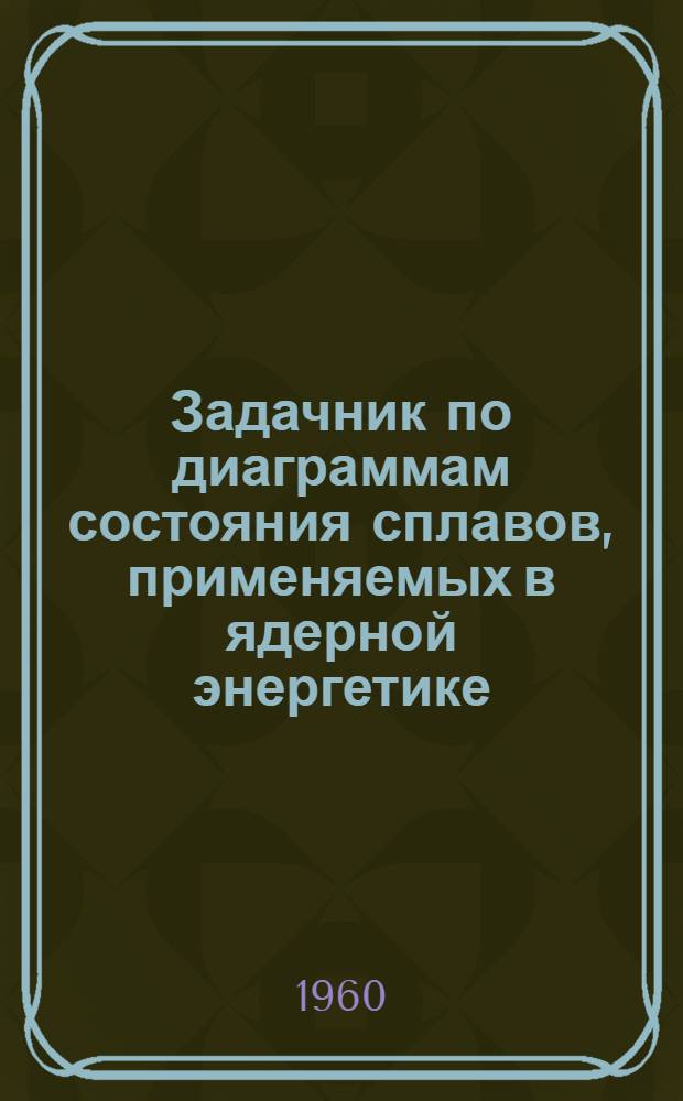 Задачник по диаграммам состояния сплавов, применяемых в ядерной энергетике : (Учеб. пособие по металловедению)