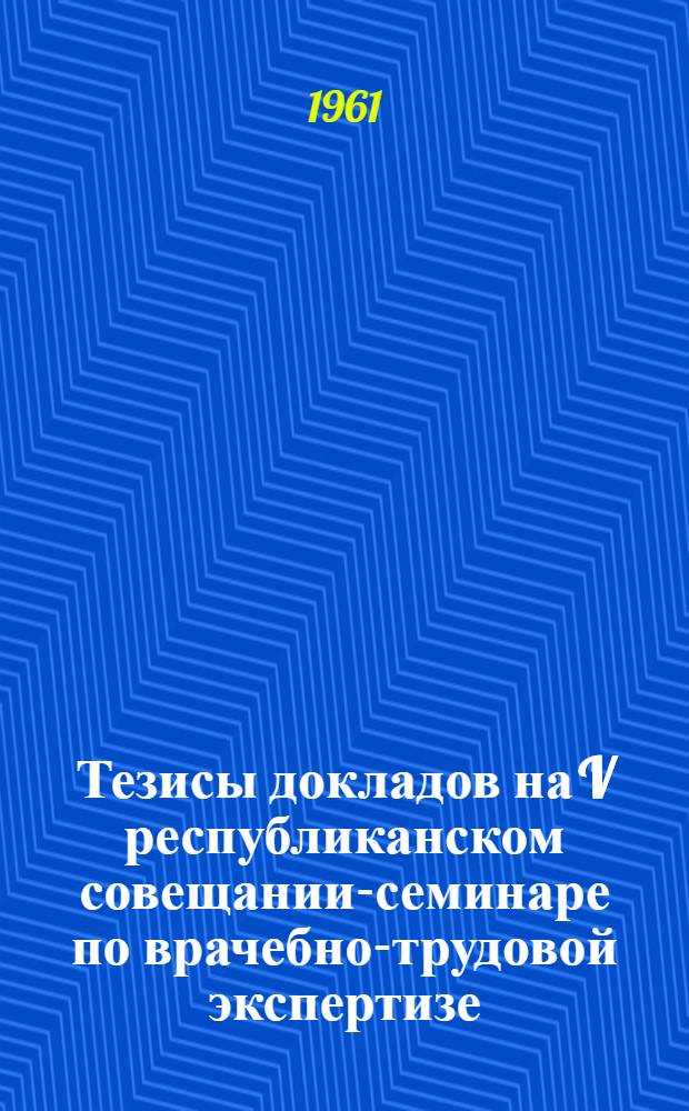 Тезисы докладов на V республиканском совещании-семинаре по врачебно-трудовой экспертизе. Апрель 1961 г.