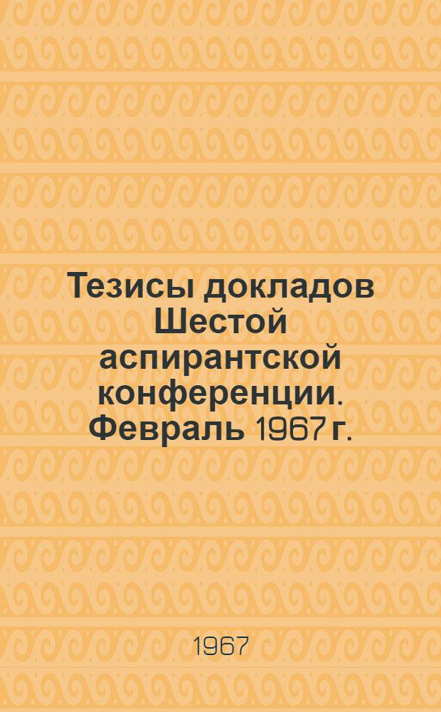 Тезисы докладов Шестой аспирантской конференции. Февраль 1967 г.