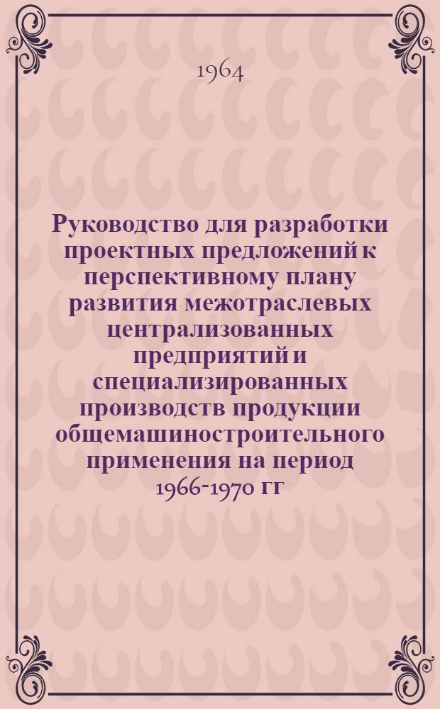 Руководство для разработки проектных предложений к перспективному плану развития межотраслевых централизованных предприятий и специализированных производств продукции общемашиностроительного применения на период 1966-1970 гг.