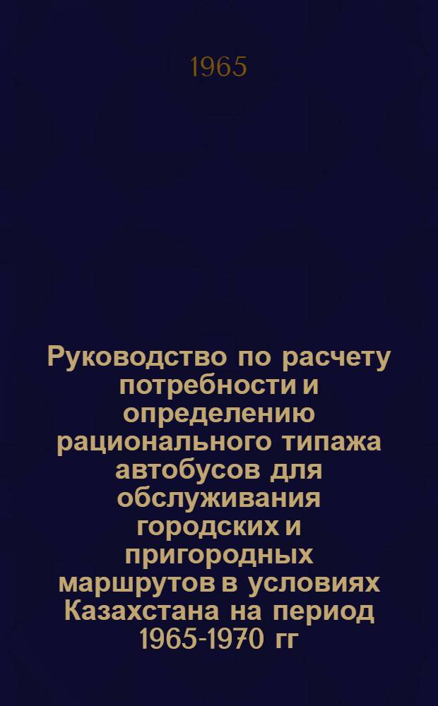 Руководство по расчету потребности и определению рационального типажа автобусов для обслуживания городских и пригородных маршрутов в условиях Казахстана на период 1965-1970 гг. : Утв. 28/XII 1964 г