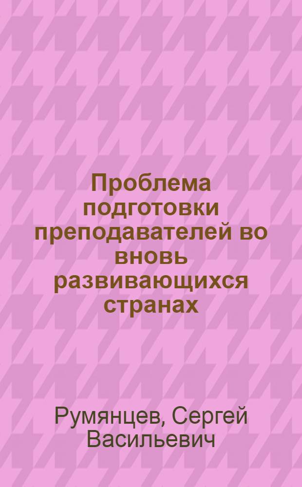 Проблема подготовки преподавателей во вновь развивающихся странах : Участие Ун-та дружбы народов им. Патриса Лумумбы в подготовке нац. кадров специалистов для стран Азии, Африки, Лат. Америки и некоторые пед. проблемы
