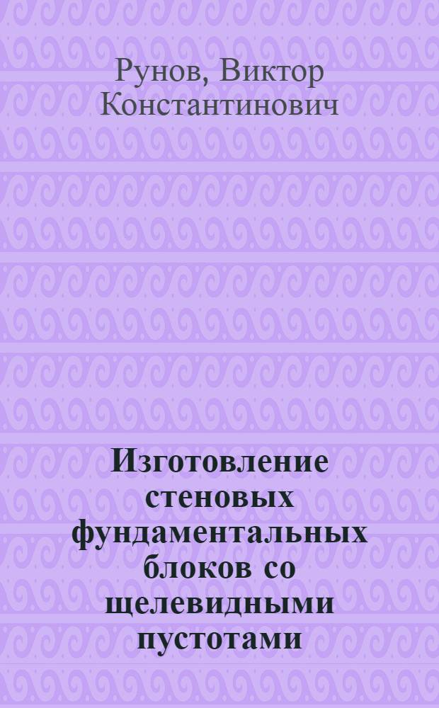 Изготовление стеновых фундаментальных блоков со щелевидными пустотами : (Опыт комбината производ. предприятий стройтреста № 37 Минстроя)