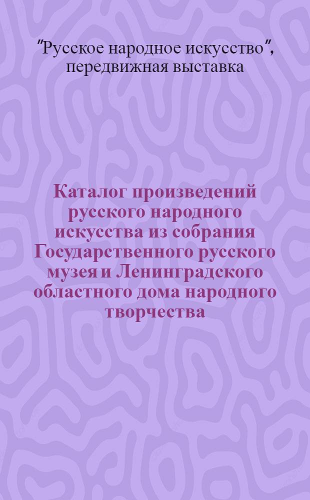 Каталог произведений русского народного искусства из собрания Государственного русского музея и Ленинградского областного дома народного творчества : (Передвижная выставка в Ленингр. обл.)