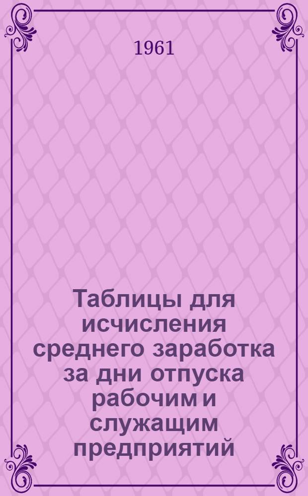 Таблицы для исчисления среднего заработка за дни отпуска рабочим и служащим предприятий, учреждений и организаций с 1 января 1961 г. : Практ. пособие для счетных работников : Сост. с учетом постановления Совета Министров СССР от 4/V 1960 г. "Об изменении масштаба цен и замене ныне обращающихся денег новыми деньгами"