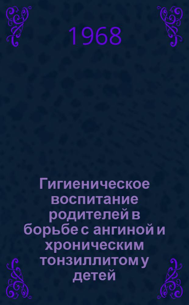 Гигиеническое воспитание родителей в борьбе с ангиной и хроническим тонзиллитом у детей : (Метод. пособие в помощь врачам-методистам домов сан. просвещения, врачам дет. поликлиник и школьным врачам