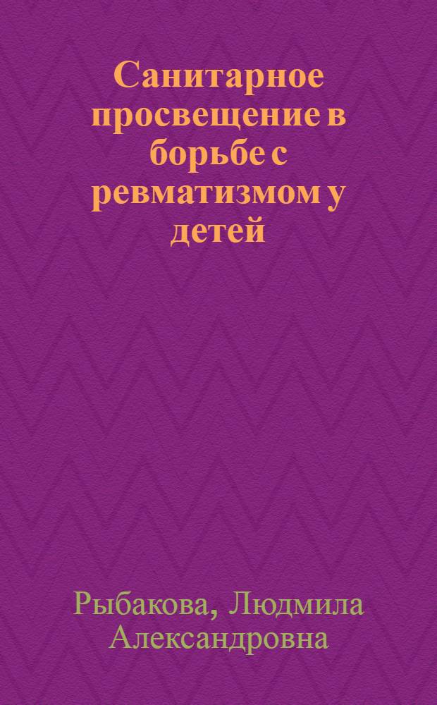 Санитарное просвещение в борьбе с ревматизмом у детей : (Метод. пособие для мед. сестер дет. лечебно-профилакт. учреждений и фельдшеров фельдшерско-акушерских пунктов)