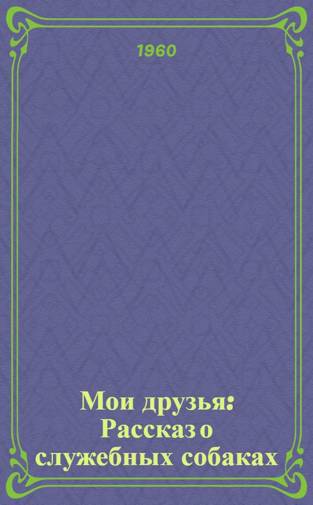 Мои друзья : Рассказ о служебных собаках : Для сред. возраста