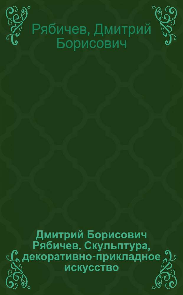 Дмитрий Борисович Рябичев. Скульптура, декоративно-прикладное искусство : Каталог