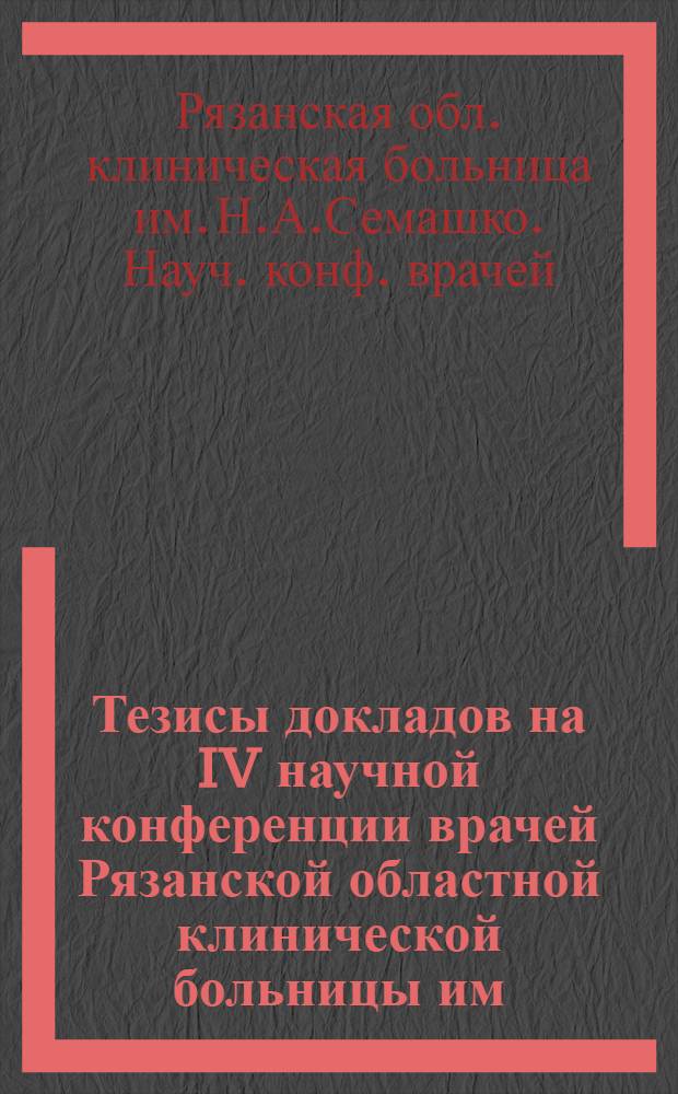 Тезисы докладов на IV научной конференции врачей Рязанской областной клинической больницы им. Н.А. Семашко, совместно с сотрудниками кафедр Рязанского медицинского института, расположенных на базе областной больницы при участии лечебно-профилактических учреждений районов Рязанской области. 30 ноября 1962 г.