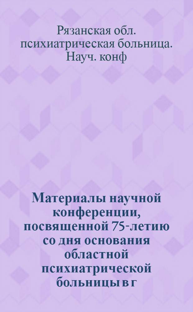 Материалы научной конференции, посвященной 75-летию со дня основания областной психиатрической больницы в г. Рязани