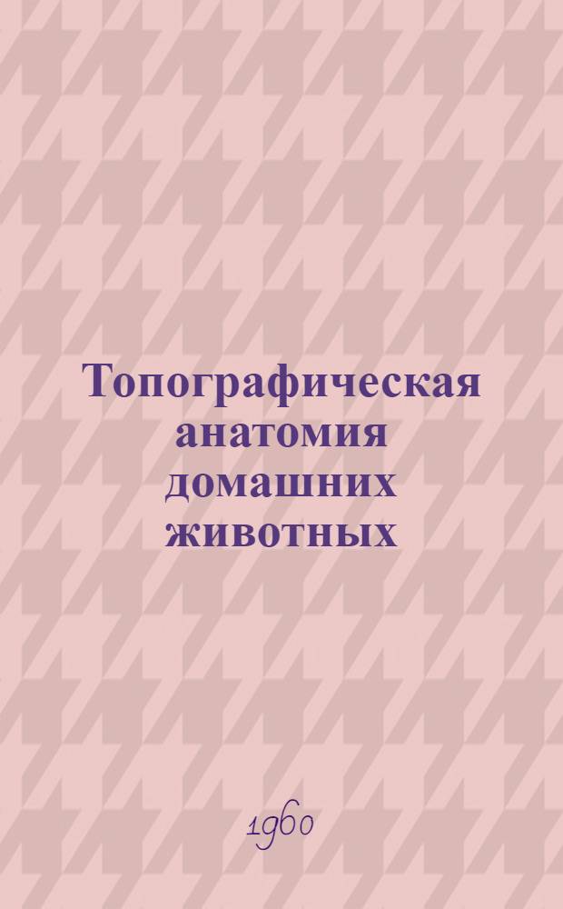 Топографическая анатомия домашних животных : Для вет. ин-тов и фак.