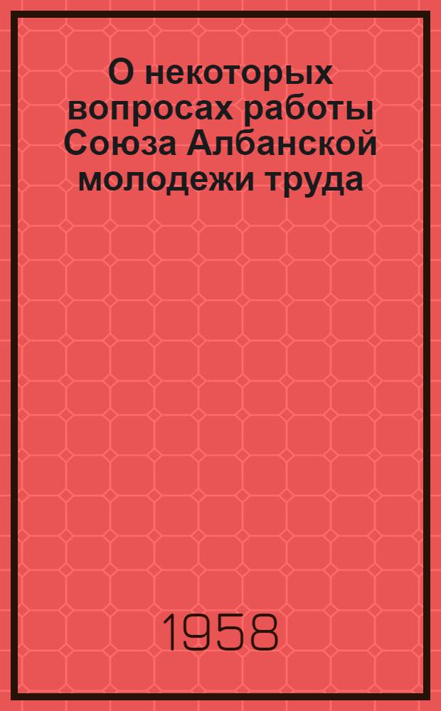 О некоторых вопросах работы Союза Албанской молодежи труда : Краткое изложение лекций, прочит. в Центр. комсомольской школе при ЦК ВЛКСМ в апр. 1957 г