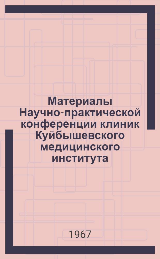 Материалы Научно-практической конференции клиник Куйбышевского медицинского института. (Февраль 1967 г.)